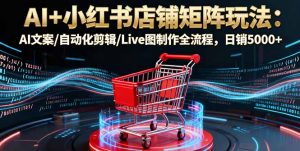 AI+小红书店铺矩阵玩法：AI文案/自动化剪辑/Live图制作全流程，日销5000+-财仔梦想资源网